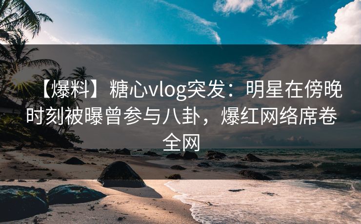 【爆料】糖心vlog突发：明星在傍晚时刻被曝曾参与八卦，爆红网络席卷全网