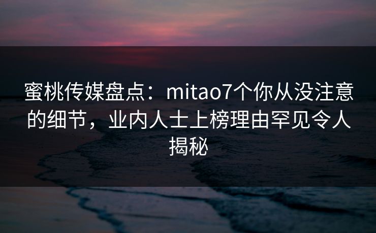 蜜桃传媒盘点：mitao7个你从没注意的细节，业内人士上榜理由罕见令人揭秘