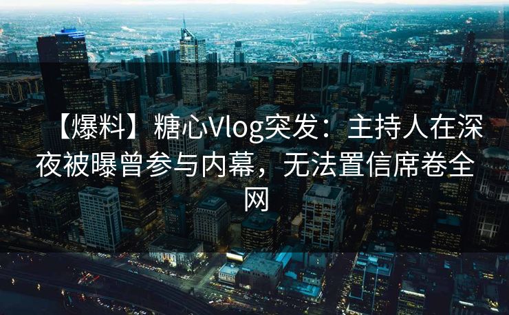 【爆料】糖心Vlog突发：主持人在深夜被曝曾参与内幕，无法置信席卷全网