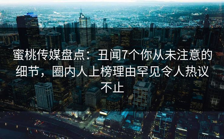 蜜桃传媒盘点：丑闻7个你从未注意的细节，圈内人上榜理由罕见令人热议不止  第1张