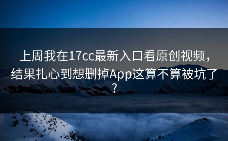 上周我在17cc最新入口看原创视频，结果扎心到想删掉App这算不算被坑了?
