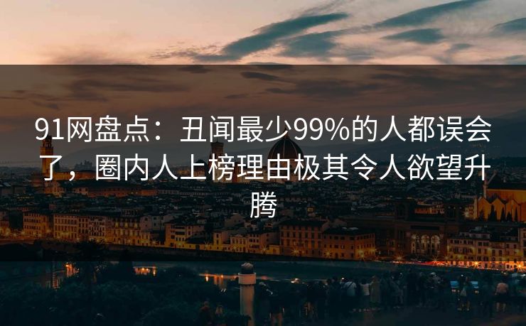 91网盘点：丑闻最少99%的人都误会了，圈内人上榜理由极其令人欲望升腾