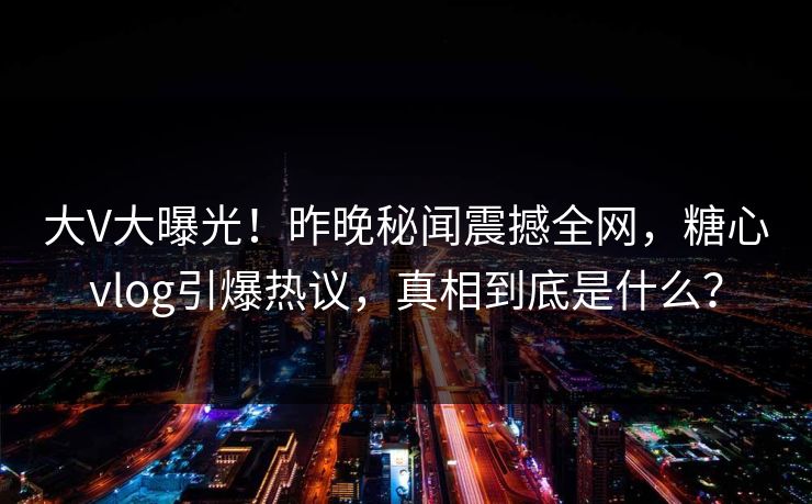 大V大曝光！昨晚秘闻震撼全网，糖心vlog引爆热议，真相到底是什么？