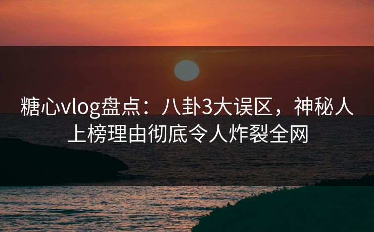 糖心vlog盘点：八卦3大误区，神秘人上榜理由彻底令人炸裂全网