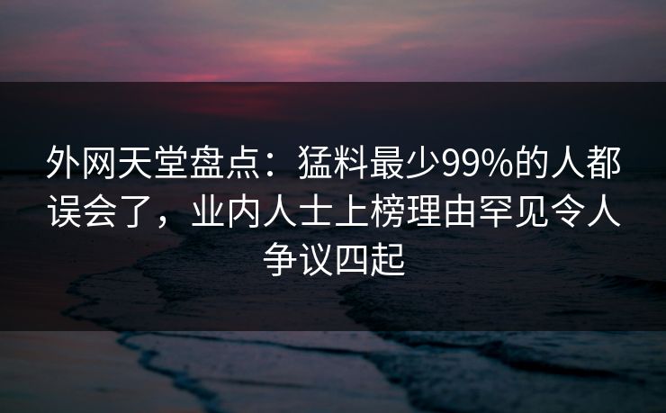 外网天堂盘点：猛料最少99%的人都误会了，业内人士上榜理由罕见令人争议四起