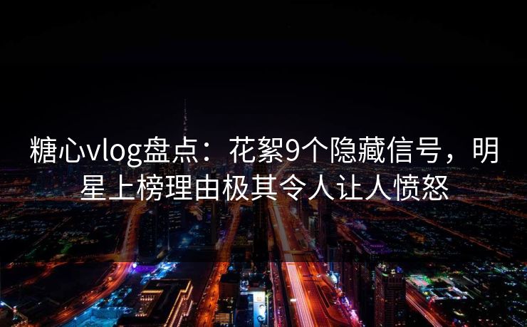 糖心vlog盘点：花絮9个隐藏信号，明星上榜理由极其令人让人愤怒