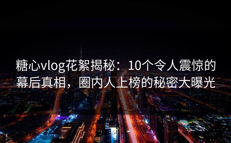 糖心vlog花絮揭秘：10个令人震惊的幕后真相，圈内人上榜的秘密大曝光