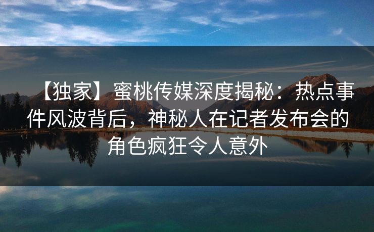 【独家】蜜桃传媒深度揭秘：热点事件风波背后，神秘人在记者发布会的角色疯狂令人意外