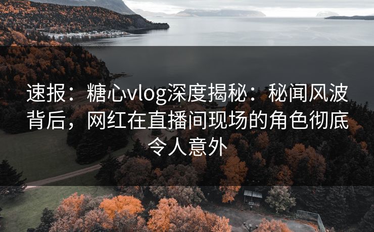速报：糖心vlog深度揭秘：秘闻风波背后，网红在直播间现场的角色彻底令人意外