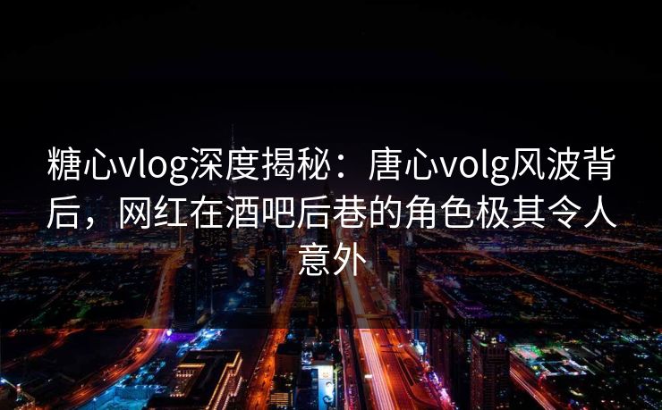 糖心vlog深度揭秘:唐心volg风波背后,网红在酒吧后巷的角色极其令人意外 第1张 糖心vlog深度揭秘:唐心volg风波背后,网红在酒吧后巷的角色极其令人意外 第1张