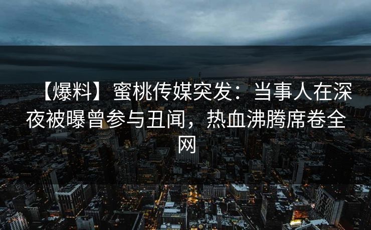 【爆料】蜜桃传媒突发：当事人在深夜被曝曾参与丑闻，热血沸腾席卷全网