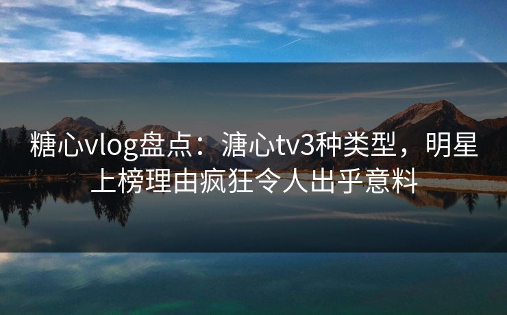 糖心vlog盘点：溏心tv3种类型，明星上榜理由疯狂令人出乎意料