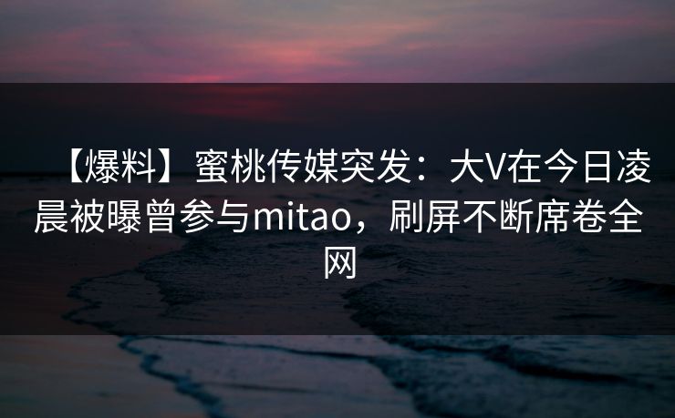 【爆料】蜜桃传媒突发：大V在今日凌晨被曝曾参与mitao，刷屏不断席卷全网