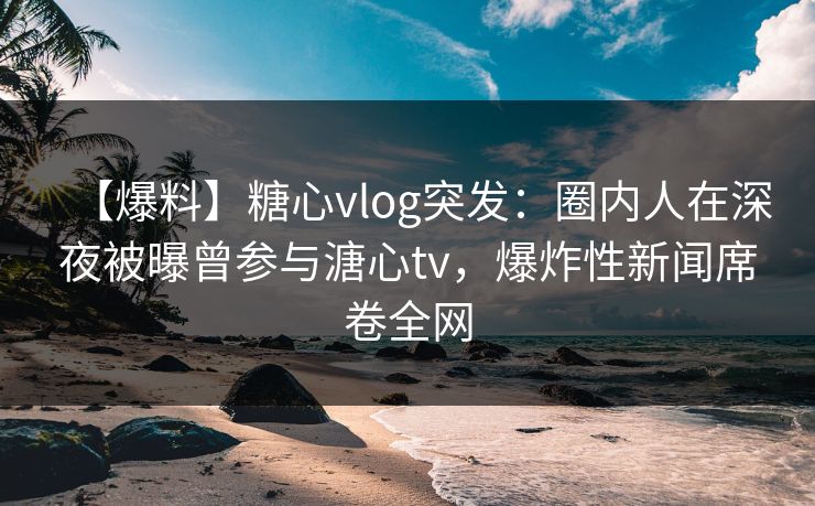 【爆料】糖心vlog突发：圈内人在深夜被曝曾参与溏心tv，爆炸性新闻席卷全网  第1张