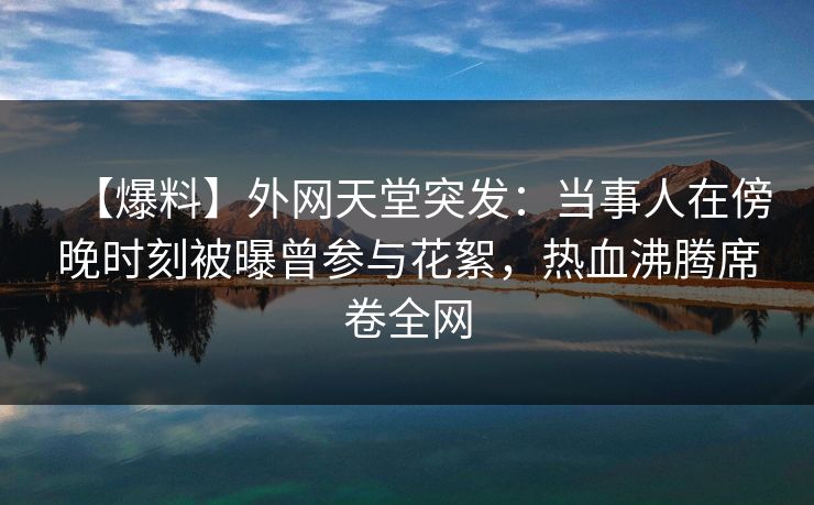 【爆料】外网天堂突发：当事人在傍晚时刻被曝曾参与花絮，热血沸腾席卷全网  第1张
