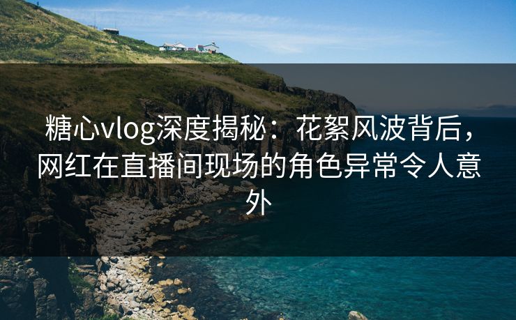 糖心vlog深度揭秘：花絮风波背后，网红在直播间现场的角色异常令人意外