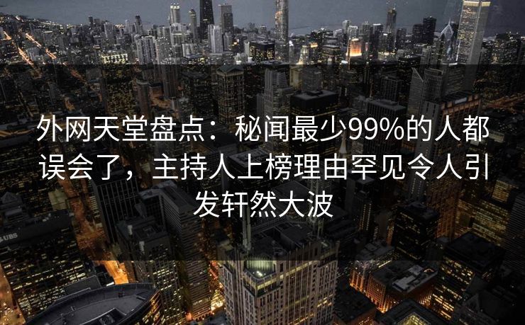 外网天堂盘点:秘闻最少99%的人都误会了,主持人上榜理由罕见令人引发轩然大波 第1张 外网天堂盘点:秘闻最少99%的人都误会了,主持人上榜理由罕见令人引发轩然大波 第1张