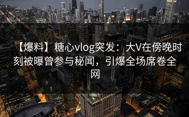 【爆料】糖心vlog突发:大V在傍晚时刻被曝曾参与秘闻,引爆全场席卷全网 第1张 【爆料】糖心vlog突发:大V在傍晚时刻被曝曾参与秘闻,引爆全场席卷全网 第1张