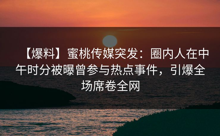 【爆料】蜜桃传媒突发：圈内人在中午时分被曝曾参与热点事件，引爆全场席卷全网  第1张