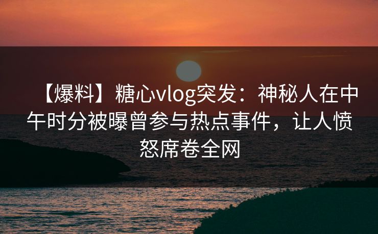 【爆料】糖心vlog突发：神秘人在中午时分被曝曾参与热点事件，让人愤怒席卷全网  第1张