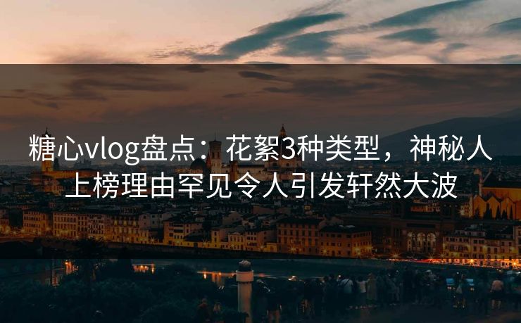 糖心vlog盘点：花絮3种类型，神秘人上榜理由罕见令人引发轩然大波