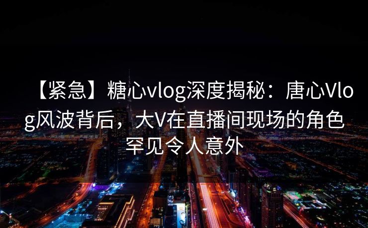 【紧急】糖心vlog深度揭秘:唐心Vlog风波背后,大V在直播间现场的角色罕见令人意外 第1张 【紧急】糖心vlog深度揭秘:唐心Vlog风波背后,大V在直播间现场的角色罕见令人意外 第1张