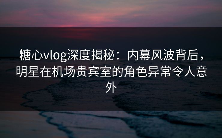 糖心vlog深度揭秘：内幕风波背后，明星在机场贵宾室的角色异常令人意外  第1张