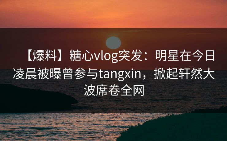 【爆料】糖心vlog突发：明星在今日凌晨被曝曾参与tangxin，掀起轩然大波席卷全网  第1张