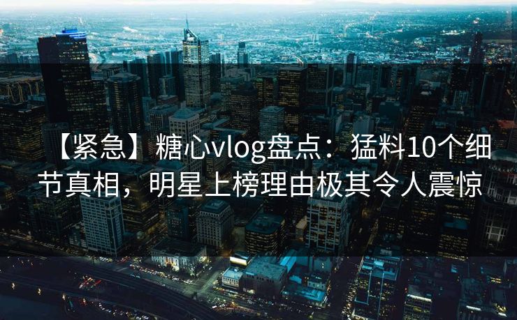 【紧急】糖心vlog盘点：猛料10个细节真相，明星上榜理由极其令人震惊  第1张
