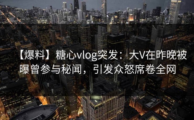 【爆料】糖心vlog突发：大V在昨晚被曝曾参与秘闻，引发众怒席卷全网  第1张