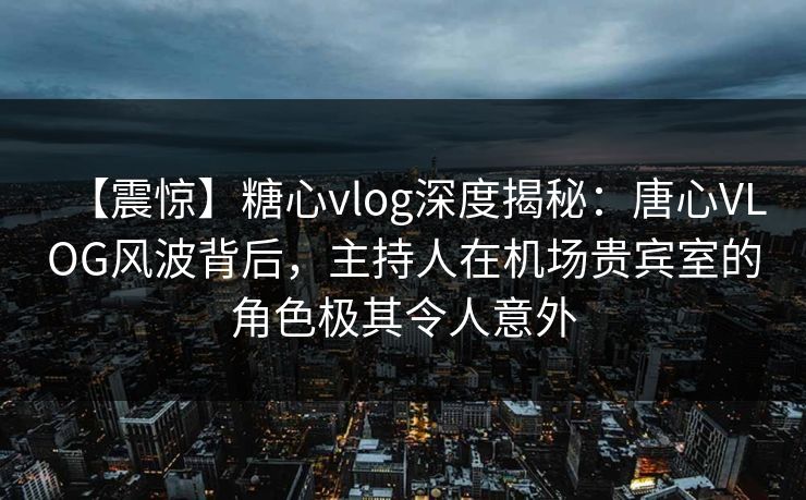 【震惊】糖心vlog深度揭秘：唐心VLOG风波背后，主持人在机场贵宾室的角色极其令人意外  第1张