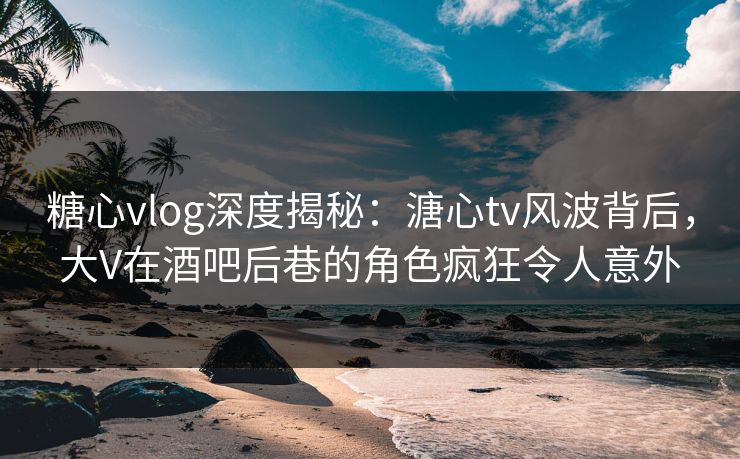糖心vlog深度揭秘：溏心tv风波背后，大V在酒吧后巷的角色疯狂令人意外  第1张