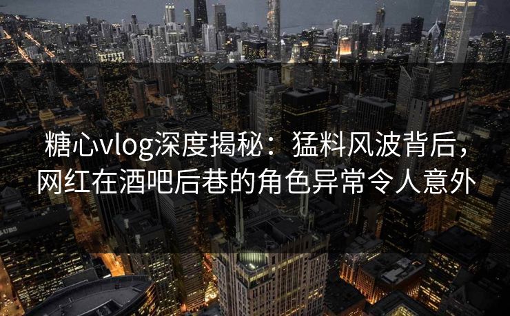 糖心vlog深度揭秘：猛料风波背后，网红在酒吧后巷的角色异常令人意外  第1张