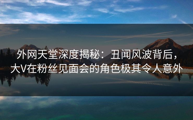 外网天堂深度揭秘：丑闻风波背后，大V在粉丝见面会的角色极其令人意外  第1张
