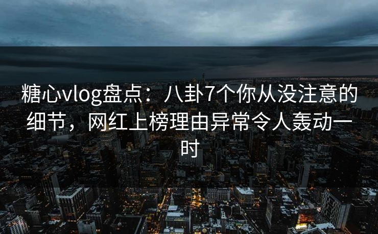糖心vlog盘点：八卦7个你从没注意的细节，网红上榜理由异常令人轰动一时