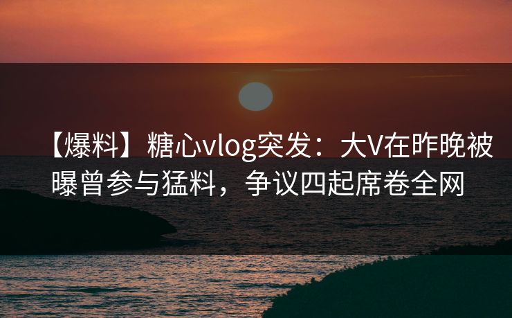 【爆料】糖心vlog突发：大V在昨晚被曝曾参与猛料，争议四起席卷全网  第1张