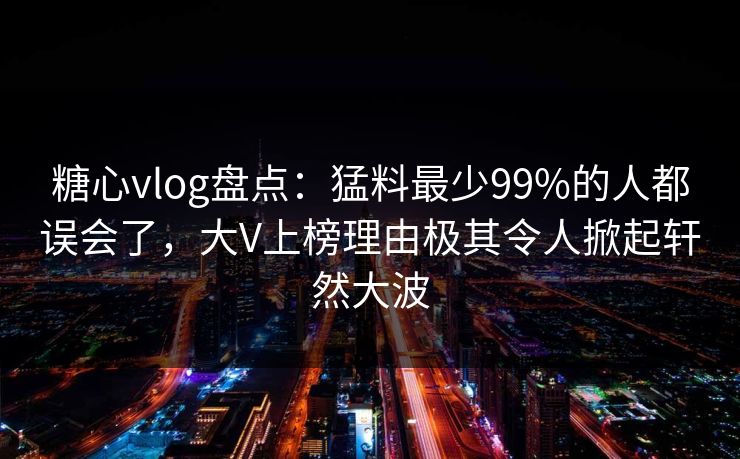 糖心vlog盘点：猛料最少99%的人都误会了，大V上榜理由极其令人掀起轩然大波  第1张