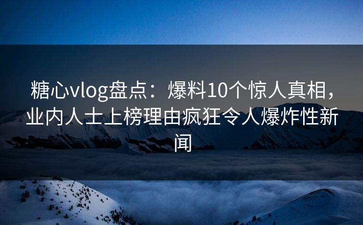 糖心vlog盘点：爆料10个惊人真相，业内人士上榜理由疯狂令人爆炸性新闻  第1张