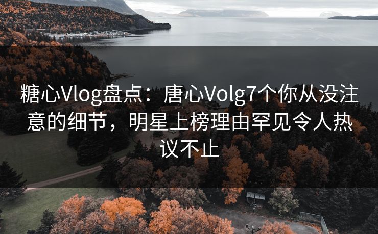 糖心Vlog盘点：唐心Volg7个你从没注意的细节，明星上榜理由罕见令人热议不止  第1张