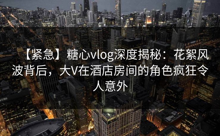 【紧急】糖心vlog深度揭秘：花絮风波背后，大V在酒店房间的角色疯狂令人意外  第1张