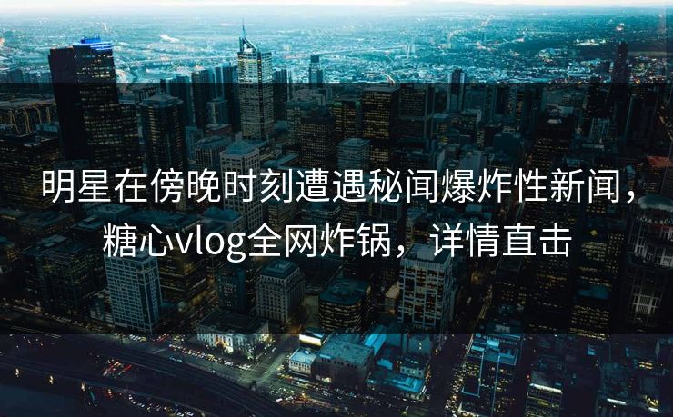 明星在傍晚时刻遭遇秘闻爆炸性新闻，糖心vlog全网炸锅，详情直击