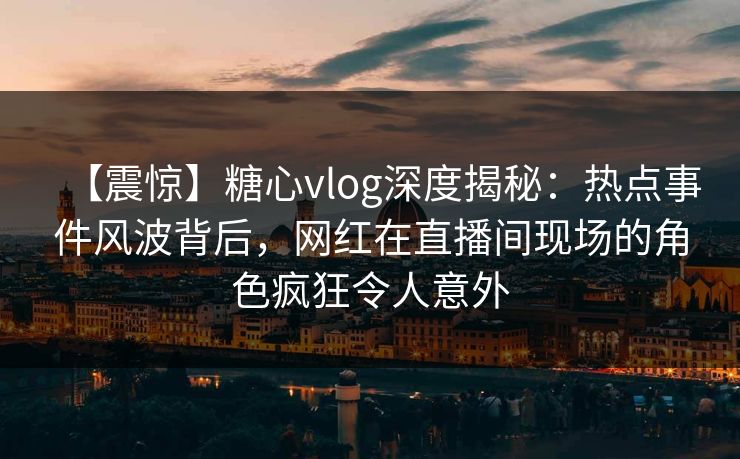 【震惊】糖心vlog深度揭秘：热点事件风波背后，网红在直播间现场的角色疯狂令人意外  第1张