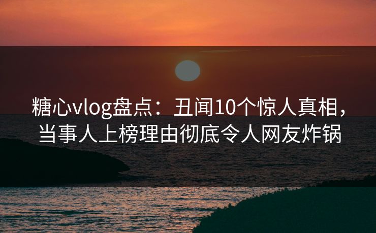 糖心vlog盘点：丑闻10个惊人真相，当事人上榜理由彻底令人网友炸锅  第1张