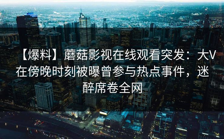 【爆料】蘑菇影视在线观看突发:大V在傍晚时刻被曝曾参与热点事件,迷醉席卷全网 第1张 【爆料】蘑菇影视在线观看突发:大V在傍晚时刻被曝曾参与热点事件,迷醉席卷全网 第1张