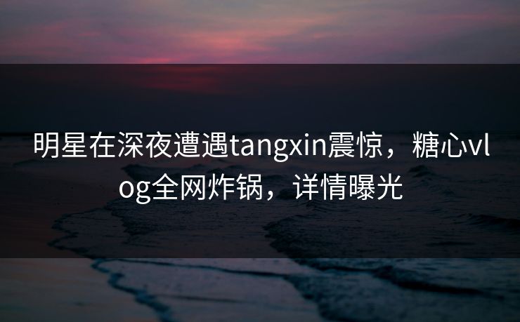 明星在深夜遭遇tangxin震惊，糖心vlog全网炸锅，详情曝光  第1张