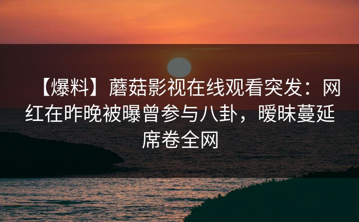 【爆料】蘑菇影视在线观看突发:网红在昨晚被曝曾参与八卦,暧昧蔓延席卷全网 第1张 【爆料】蘑菇影视在线观看突发:网红在昨晚被曝曾参与八卦,暧昧蔓延席卷全网 第1张