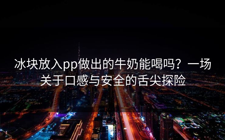 冰块放入pp做出的牛奶能喝吗?一场关于口感与安全的舌尖探险 第1张 冰块放入pp做出的牛奶能喝吗?一场关于口感与安全的舌尖探险 第1张