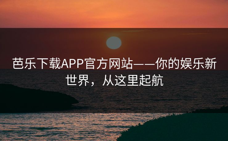 芭乐下载APP官方网站——你的娱乐新世界，从这里起航