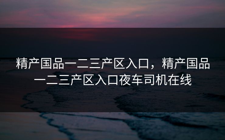 精产国品一二三产区入口，精产国品一二三产区入口夜车司机在线  第1张