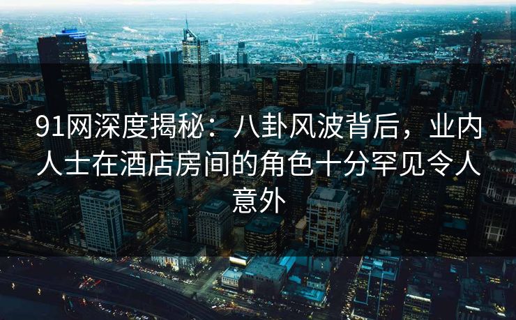 91网深度揭秘：八卦风波背后，业内人士在酒店房间的角色十分罕见令人意外